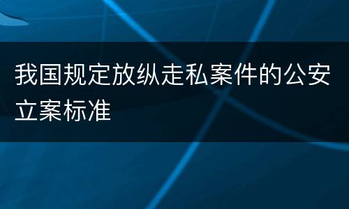 我国规定放纵走私案件的公安立案标准