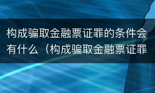 构成骗取金融票证罪的条件会有什么（构成骗取金融票证罪的条件会有什么影响）