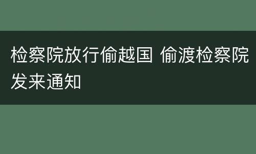 检察院放行偷越国 偷渡检察院发来通知