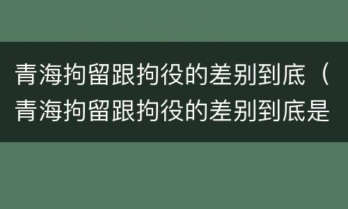 青海拘留跟拘役的差别到底（青海拘留跟拘役的差别到底是什么）