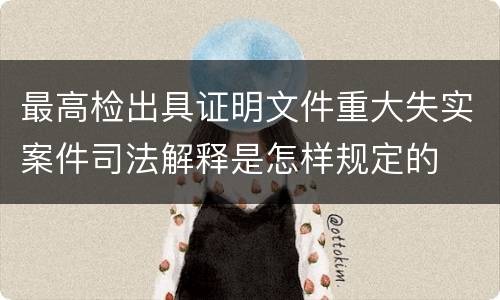 最高检出具证明文件重大失实案件司法解释是怎样规定的