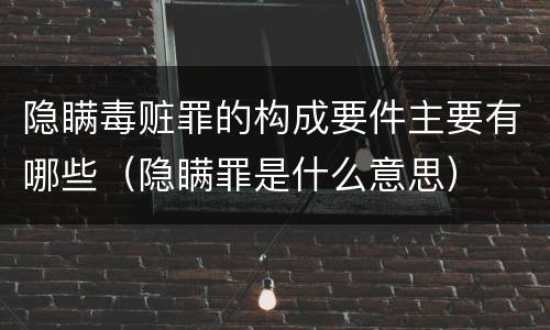隐瞒毒赃罪的构成要件主要有哪些（隐瞒罪是什么意思）