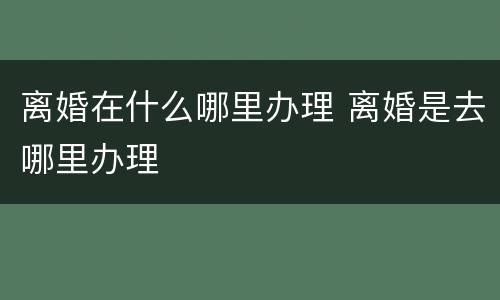 离婚在什么哪里办理 离婚是去哪里办理