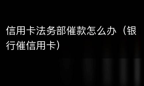信用卡法务部催款怎么办（银行催信用卡）
