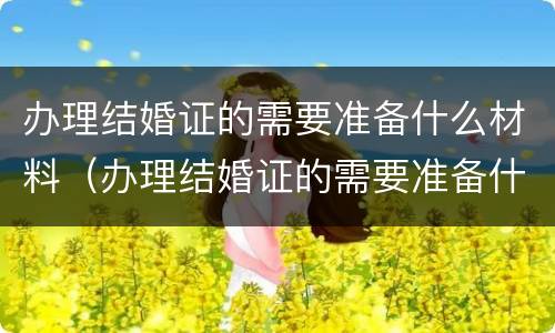 办理结婚证的需要准备什么材料（办理结婚证的需要准备什么材料和证件）