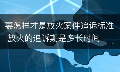 要怎样才是放火案件追诉标准 放火的追诉期是多长时间