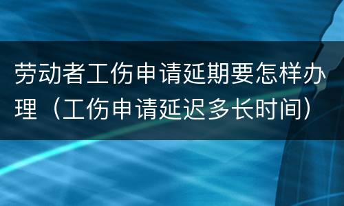 劳动者工伤申请延期要怎样办理（工伤申请延迟多长时间）