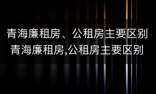 青海廉租房、公租房主要区别 青海廉租房,公租房主要区别在哪