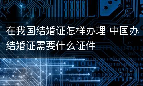 在我国结婚证怎样办理 中国办结婚证需要什么证件