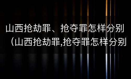 山西抢劫罪、抢夺罪怎样分别（山西抢劫罪,抢夺罪怎样分别认定）