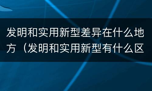 发明和实用新型差异在什么地方（发明和实用新型有什么区别）