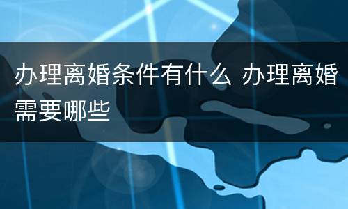 办理离婚条件有什么 办理离婚需要哪些