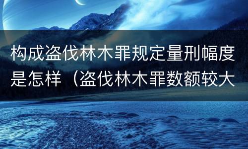 构成盗伐林木罪规定量刑幅度是怎样（盗伐林木罪数额较大）