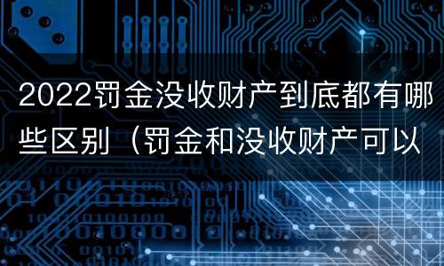 2022罚金没收财产到底都有哪些区别（罚金和没收财产可以并处吗）