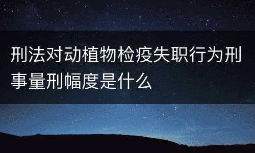 刑法对动植物检疫失职行为刑事量刑幅度是什么
