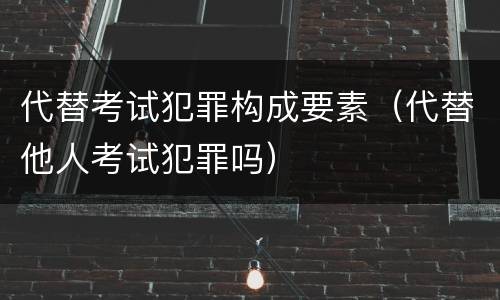 代替考试犯罪构成要素（代替他人考试犯罪吗）