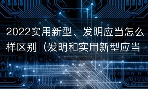 2022实用新型、发明应当怎么样区别（发明和实用新型应当具备）