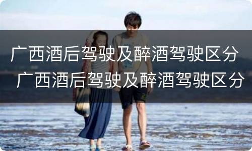 广西酒后驾驶及醉酒驾驶区分 广西酒后驾驶及醉酒驾驶区分为