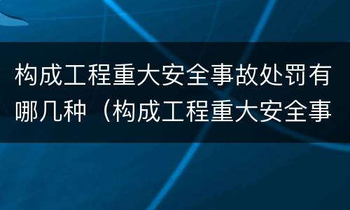 构成工程重大安全事故处罚有哪几种（构成工程重大安全事故处罚有哪几种类型）