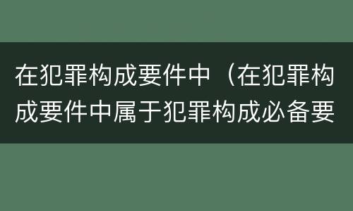 在犯罪构成要件中（在犯罪构成要件中属于犯罪构成必备要件的是）