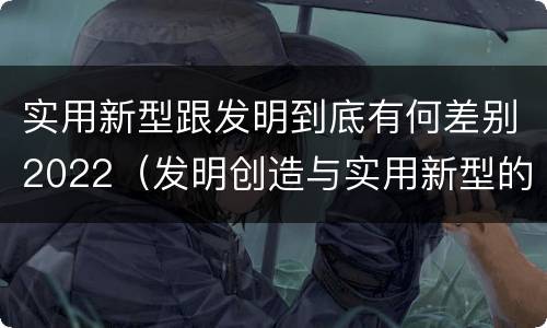 实用新型跟发明到底有何差别2022（发明创造与实用新型的区别）