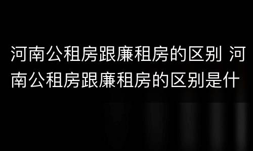 河南公租房跟廉租房的区别 河南公租房跟廉租房的区别是什么