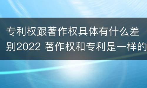 专利权跟著作权具体有什么差别2022 著作权和专利是一样的吗