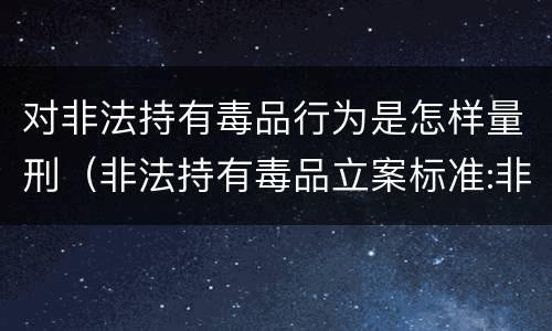 对非法持有毒品行为是怎样量刑（非法持有毒品立案标准:非法持有毒品量刑标准是什么）