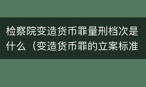 检察院变造货币罪量刑档次是什么（变造货币罪的立案标准）