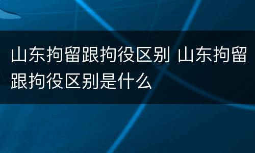 山东拘留跟拘役区别 山东拘留跟拘役区别是什么