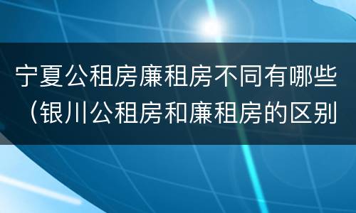 宁夏公租房廉租房不同有哪些（银川公租房和廉租房的区别）