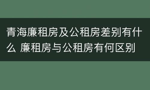 青海廉租房及公租房差别有什么 廉租房与公租房有何区别