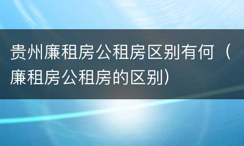 贵州廉租房公租房区别有何（廉租房公租房的区别）