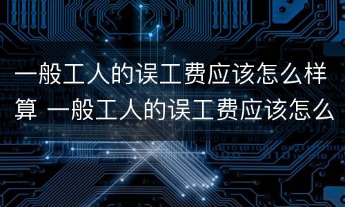 一般工人的误工费应该怎么样算 一般工人的误工费应该怎么样算呢