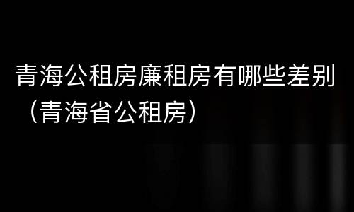 青海公租房廉租房有哪些差别（青海省公租房）