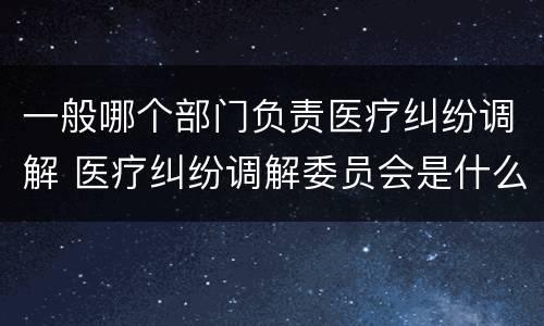 一般哪个部门负责医疗纠纷调解 医疗纠纷调解委员会是什么机关