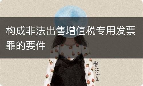 构成非法出售增值税专用发票罪的要件
