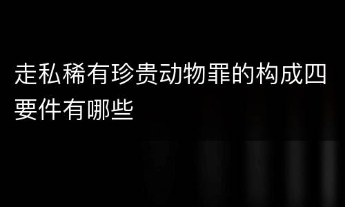 走私稀有珍贵动物罪的构成四要件有哪些