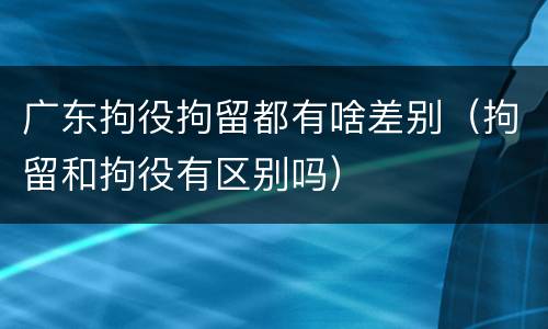 广东拘役拘留都有啥差别（拘留和拘役有区别吗）