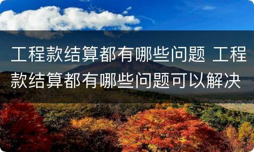 工程款结算都有哪些问题 工程款结算都有哪些问题可以解决