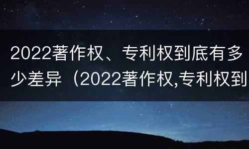 2022著作权、专利权到底有多少差异（2022著作权,专利权到底有多少差异呢）