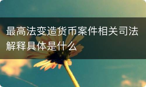 最高法变造货币案件相关司法解释具体是什么