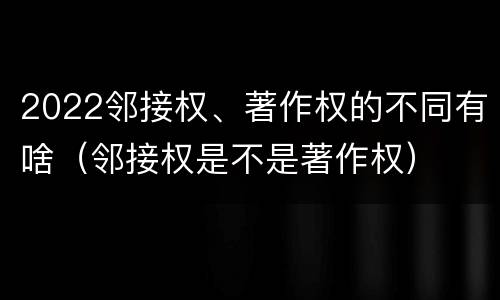 2022邻接权、著作权的不同有啥（邻接权是不是著作权）