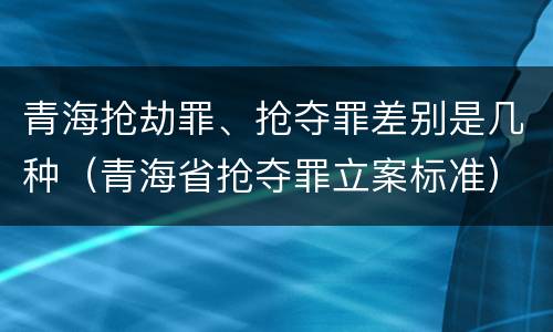 青海抢劫罪、抢夺罪差别是几种（青海省抢夺罪立案标准）