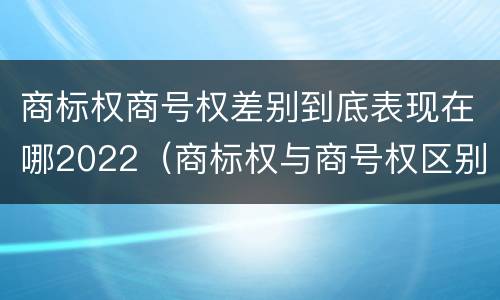 商标权商号权差别到底表现在哪2022（商标权与商号权区别）