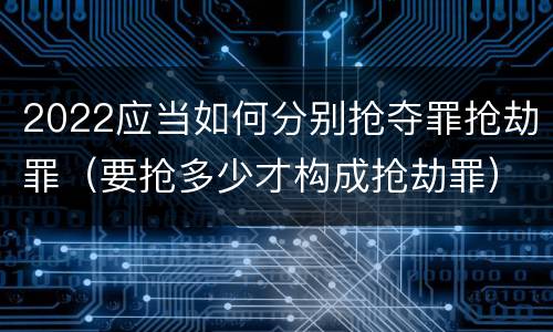 2022应当如何分别抢夺罪抢劫罪（要抢多少才构成抢劫罪）