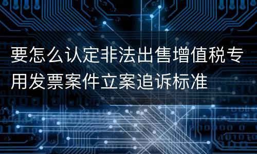 要怎么认定非法出售增值税专用发票案件立案追诉标准