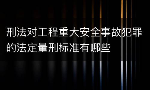 刑法对工程重大安全事故犯罪的法定量刑标准有哪些