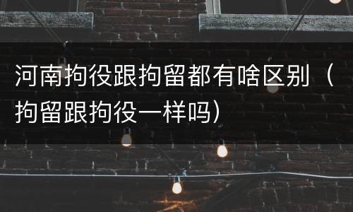 河南拘役跟拘留都有啥区别（拘留跟拘役一样吗）