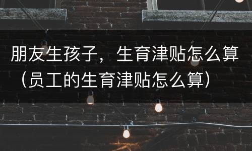 朋友生孩子，生育津贴怎么算（员工的生育津贴怎么算）